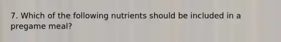 7. Which of the following nutrients should be included in a pregame meal?