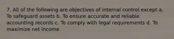 7. All of the following are objectives of internal control except a. To safeguard assets b. To ensure accurate and reliable accounting records c. To comply with legal requirements d. To maximize net income