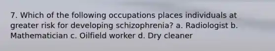 7. Which of the following occupations places individuals at greater risk for developing schizophrenia? a. Radiologist b. Mathematician c. Oilfield worker d. Dry cleaner