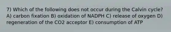 7) Which of the following does not occur during the Calvin cycle? A) carbon fixation B) oxidation of NADPH C) release of oxygen D) regeneration of the CO2 acceptor E) consumption of ATP