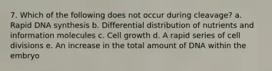 7. Which of the following does not occur during cleavage? a. Rapid DNA synthesis b. Differential distribution of nutrients and information molecules c. Cell growth d. A rapid series of cell divisions e. An increase in the total amount of DNA within the embryo