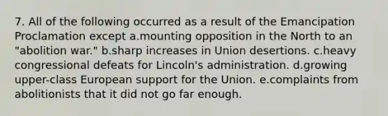 7. All of the following occurred as a result of the Emancipation Proclamation except a.mounting opposition in the North to an "abolition war." b.sharp increases in Union desertions. c.heavy congressional defeats for Lincoln's administration. d.growing upper-class European support for the Union. e.complaints from abolitionists that it did not go far enough.