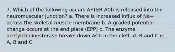 7. Which of the following occurs AFTER ACh is released into the neuromuscular junction? a. There is increased influx of Na+ across the skeletal muscle membrane b. A graded potential change occurs at the end plate (EPP) c. The enzyme acetylcholinesterase breaks down ACh in the cleft. d. B and C e. A, B and C