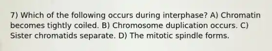 7) Which of the following occurs during interphase? A) Chromatin becomes tightly coiled. B) Chromosome duplication occurs. C) Sister chromatids separate. D) The mitotic spindle forms.