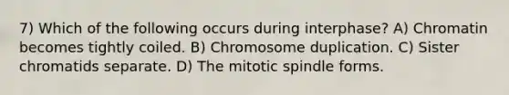 7) Which of the following occurs during interphase? A) Chromatin becomes tightly coiled. B) Chromosome duplication. C) Sister chromatids separate. D) The mitotic spindle forms.