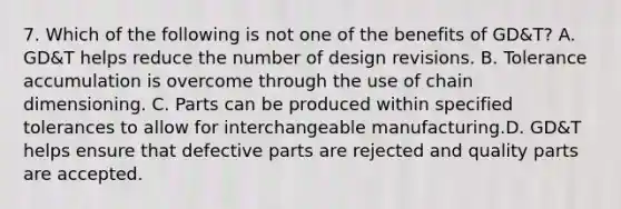 7. Which of the following is not one of the benefits of GD&T? A. GD&T helps reduce the number of design revisions. B. Tolerance accumulation is overcome through the use of chain dimensioning. C. Parts can be produced within specified tolerances to allow for interchangeable manufacturing.D. GD&T helps ensure that defective parts are rejected and quality parts are accepted.