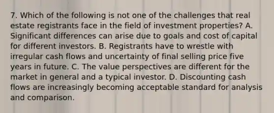 7. Which of the following is not one of the challenges that real estate registrants face in the field of investment properties? A. Significant differences can arise due to goals and cost of capital for different investors. B. Registrants have to wrestle with irregular cash flows and uncertainty of final selling price five years in future. C. The value perspectives are different for the market in general and a typical investor. D. Discounting cash flows are increasingly becoming acceptable standard for analysis and comparison.