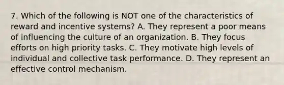 7. Which of the following is NOT one of the characteristics of reward and incentive systems? A. They represent a poor means of influencing the culture of an organization. B. They focus efforts on high priority tasks. C. They motivate high levels of individual and collective task performance. D. They represent an effective control mechanism.