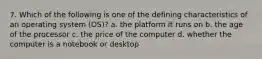 7. Which of the following is one of the defining characteristics of an operating system (OS)? a. the platform it runs on b. the age of the processor c. the price of the computer d. whether the computer is a notebook or desktop