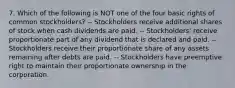 7. Which of the following is NOT one of the four basic rights of common stockholders? -- Stockholders receive additional shares of stock when cash dividends are paid. -- Stockholders' receive proportionate part of any dividend that is declared and paid. -- Stockholders receive their proportionate share of any assets remaining after debts are paid. -- Stockholders have preemptive right to maintain their proportionate ownership in the corporation.