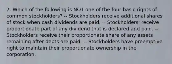 7. Which of the following is NOT one of the four basic rights of common stockholders? -- Stockholders receive additional shares of stock when cash dividends are paid. -- Stockholders' receive proportionate part of any dividend that is declared and paid. -- Stockholders receive their proportionate share of any assets remaining after debts are paid. -- Stockholders have preemptive right to maintain their proportionate ownership in the corporation.