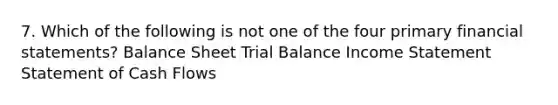 7. Which of the following is not one of the four primary financial statements? Balance Sheet Trial Balance Income Statement Statement of Cash Flows