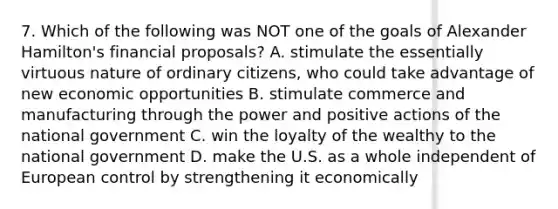 7. Which of the following was NOT one of the goals of Alexander Hamilton's financial proposals? A. stimulate the essentially virtuous nature of ordinary citizens, who could take advantage of new economic opportunities B. stimulate commerce and manufacturing through the power and positive actions of the national government C. win the loyalty of the wealthy to the national government D. make the U.S. as a whole independent of European control by strengthening it economically