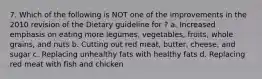 7. Which of the following is NOT one of the improvements in the 2010 revision of the Dietary guideline for ? a. Increased emphasis on eating more legumes, vegetables, fruits, whole grains, and nuts b. Cutting out red meat, butter, cheese, and sugar c. Replacing unhealthy fats with healthy fats d. Replacing red meat with fish and chicken