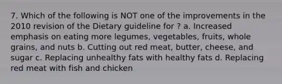 7. Which of the following is NOT one of the improvements in the 2010 revision of the Dietary guideline for ? a. Increased emphasis on eating more legumes, vegetables, fruits, whole grains, and nuts b. Cutting out red meat, butter, cheese, and sugar c. Replacing unhealthy fats with healthy fats d. Replacing red meat with fish and chicken