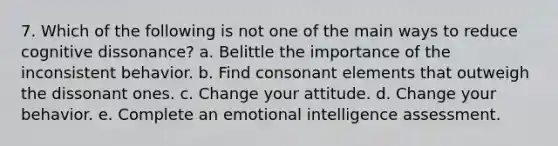 7. Which of the following is not one of the main ways to reduce cognitive dissonance? a. Belittle the importance of the inconsistent behavior. b. Find consonant elements that outweigh the dissonant ones. c. Change your attitude. d. Change your behavior. e. Complete an emotional intelligence assessment.