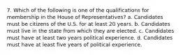 7. Which of the following is one of the qualifications for membership in the House of Representatives? a. Candidates must be citizens of the U.S. for at least 20 years. b. Candidates must live in the state from which they are elected. c. Candidates must have at least two years political experience. d. Candidates must have at least five years of political experience.