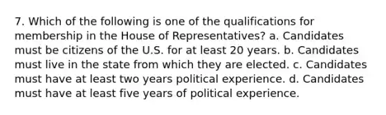 7. Which of the following is one of the qualifications for membership in the House of Representatives? a. Candidates must be citizens of the U.S. for at least 20 years. b. Candidates must live in the state from which they are elected. c. Candidates must have at least two years political experience. d. Candidates must have at least five years of political experience.