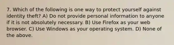 7. Which of the following is one way to protect yourself against identity theft? A) Do not provide personal information to anyone if it is not absolutely necessary. B) Use Firefox as your web browser. C) Use Windows as your operating system. D) None of the above.