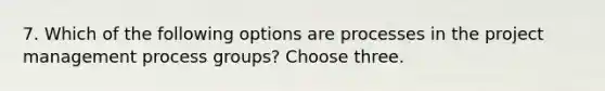 7. Which of the following options are processes in the project management process groups? Choose three.