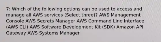 7: Which of the following options can be used to access and manage all AWS services (Select three)? AWS Management Console AWS Secrets Manager AWS Command Line Interface (AWS CLI) AWS Software Development Kit (SDK) Amazon API Gateway AWS Systems Manager