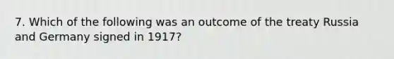 7. Which of the following was an outcome of the treaty Russia and Germany signed in 1917?