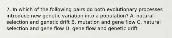 7. In which of the following pairs do both evolutionary processes introduce new genetic variation into a population? A. natural selection and genetic drift B. mutation and gene flow C. natural selection and gene flow D. gene flow and genetic drift