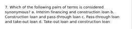 7. Which of the following pairs of terms is considered synonymous? a. Interim financing and construction loan b. Construction loan and pass-through loan c. Pass-through loan and take-out loan d. Take-out loan and construction loan