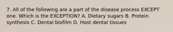 7. All of the following are a part of the disease process EXCEPT one. Which is the EXCEPTION? A. Dietary sugars B. Protein synthesis C. Dental biofilm D. Host dental tissues