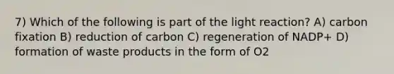 7) Which of the following is part of the light reaction? A) carbon fixation B) reduction of carbon C) regeneration of NADP+ D) formation of waste products in the form of O2