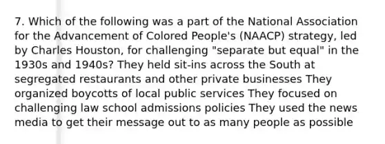 7. Which of the following was a part of the National Association for the Advancement of Colored People's (NAACP) strategy, led by Charles Houston, for challenging "separate but equal" in the 1930s and 1940s? They held sit-ins across the South at segregated restaurants and other private businesses They organized boycotts of local public services They focused on challenging law school admissions policies They used the news media to get their message out to as many people as possible