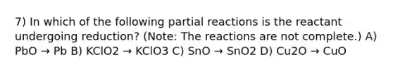 7) In which of the following partial reactions is the reactant undergoing reduction? (Note: The reactions are not complete.) A) PbO → Pb B) KClO2 → KClO3 C) SnO → SnO2 D) Cu2O → CuO