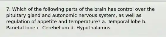 7. Which of the following parts of the brain has control over the pituitary gland and autonomic nervous system, as well as regulation of appetite and temperature? a. Temporal lobe b. Parietal lobe c. Cerebellum d. Hypothalamus