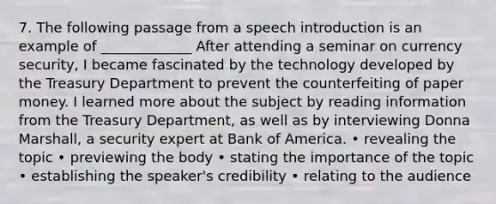 7. The following passage from a speech introduction is an example of _____________ After attending a seminar on currency security, I became fascinated by the technology developed by the Treasury Department to prevent the counterfeiting of paper money. I learned more about the subject by reading information from the Treasury Department, as well as by interviewing Donna Marshall, a security expert at Bank of America. • revealing the topic • previewing the body • stating the importance of the topic • establishing the speaker's credibility • relating to the audience