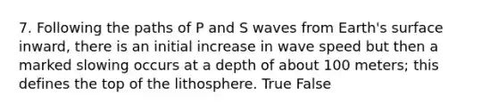 7. Following the paths of P and S waves from Earth's surface inward, there is an initial increase in wave speed but then a marked slowing occurs at a depth of about 100 meters; this defines the top of the lithosphere. True False