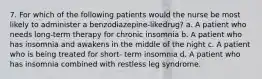 7. For which of the following patients would the nurse be most likely to administer a benzodiazepine-likedrug? a. A patient who needs long-term therapy for chronic insomnia b. A patient who has insomnia and awakens in the middle of the night c. A patient who is being treated for short- term insomnia d. A patient who has insomnia combined with restless leg syndrome.