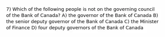 7) Which of the following people is not on the governing council of the Bank of Canada? A) the governor of the Bank of Canada B) the senior deputy governor of the Bank of Canada C) the Minister of Finance D) four deputy governors of the Bank of Canada