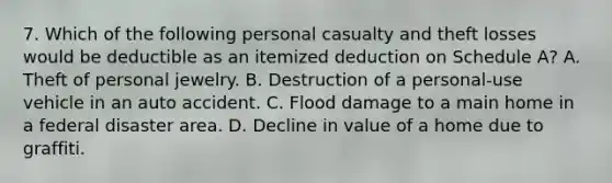 7. Which of the following personal casualty and theft losses would be deductible as an itemized deduction on Schedule A? A. Theft of personal jewelry. B. Destruction of a personal-use vehicle in an auto accident. C. Flood damage to a main home in a federal disaster area. D. Decline in value of a home due to graffiti.