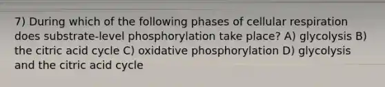 7) During which of the following phases of cellular respiration does substrate-level phosphorylation take place? A) glycolysis B) the citric acid cycle C) oxidative phosphorylation D) glycolysis and the citric acid cycle