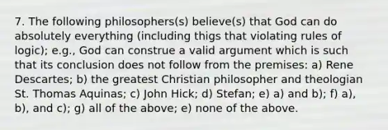 7. The following philosophers(s) believe(s) that God can do absolutely everything (including thigs that violating rules of logic); e.g., God can construe a valid argument which is such that its conclusion does not follow from the premises: a) Rene Descartes; b) the greatest Christian philosopher and theologian St. Thomas Aquinas; c) John Hick; d) Stefan; e) a) and b); f) a), b), and c); g) all of the above; e) none of the above.