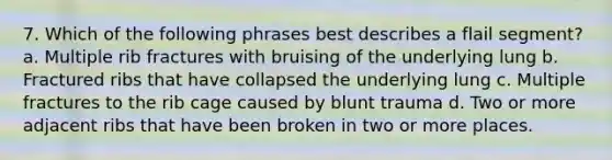 7. Which of the following phrases best describes a flail segment? a. Multiple rib fractures with bruising of the underlying lung b. Fractured ribs that have collapsed the underlying lung c. Multiple fractures to the rib cage caused by blunt trauma d. Two or more adjacent ribs that have been broken in two or more places.