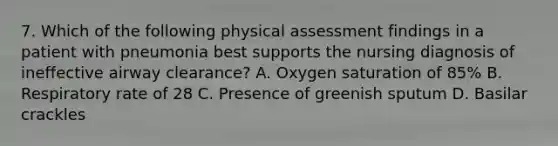 7. Which of the following physical assessment findings in a patient with pneumonia best supports the nursing diagnosis of ineffective airway clearance? A. Oxygen saturation of 85% B. Respiratory rate of 28 C. Presence of greenish sputum D. Basilar crackles