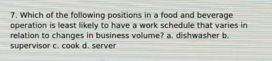 7. Which of the following positions in a food and beverage operation is least likely to have a work schedule that varies in relation to changes in business volume? a. dishwasher b. supervisor c. cook d. server