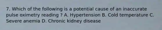 7. Which of the following is a potential cause of an inaccurate pulse oximetry reading ? A. Hypertension B. Cold temperature C. Severe anemia D. Chronic kidney disease