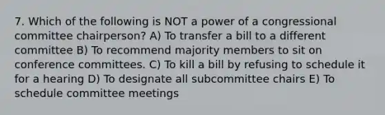 7. Which of the following is NOT a power of a congressional committee chairperson? A) To transfer a bill to a different committee B) To recommend majority members to sit on conference committees. C) To kill a bill by refusing to schedule it for a hearing D) To designate all subcommittee chairs E) To schedule committee meetings