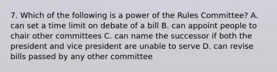 7. Which of the following is a power of the Rules Committee? A. can set a time limit on debate of a bill B. can appoint people to chair other committees C. can name the successor if both the president and vice president are unable to serve D. can revise bills passed by any other committee