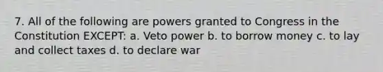 7. All of the following are powers granted to Congress in the Constitution EXCEPT: a. Veto power b. to borrow money c. to lay and collect taxes d. to declare war