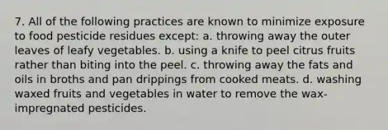 7. All of the following practices are known to minimize exposure to food pesticide residues except: a. throwing away the outer leaves of leafy vegetables. b. using a knife to peel citrus fruits rather than biting into the peel. c. throwing away the fats and oils in broths and pan drippings from cooked meats. d. washing waxed fruits and vegetables in water to remove the wax-impregnated pesticides.