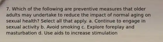 7. Which of the following are preventive measures that older adults may undertake to reduce the impact of normal aging on sexual health? Select all that apply. a. Continue to engage in sexual activity b. Avoid smoking c. Explore foreplay and masturbation d. Use aids to increase stimulation