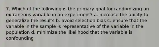 7. Which of the following is the primary goal for randomizing an extraneous variable in an experiment? a. increase the ability to generalize the results b. avoid selection bias c. ensure that the variable in the sample is representative of the variable in the population d. minimize the likelihood that the variable is confounding